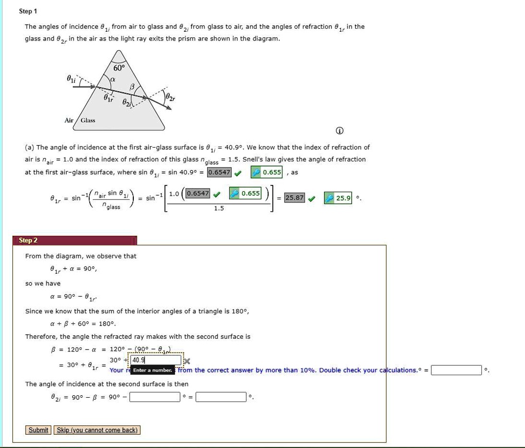 Step 1
The angles of incidence ?1i from air to glass and ?2i from glass to air, and the angles of refraction ?1r in the glass and ?2r in the air as the light ray exits the prism are shown in the diagram.
(a) The angle of incidence at the first air-glass surface is ?1i = 40.9°. We know that the index of refraction of air is nair = 1.0 and the index of refraction of this glass nglass = 1.5. Snell's law gives the angle of refraction at the first air-glass surface, where sin ?1i = sin 40.9° = 0.6547.
?1r = sin?¹( (nair sin ?1i) / nglass ) = sin?¹( 1.0(0.6547) / 1.5 ) = 25.87° ? 25.9°.

Step 2
From the diagram, we observe that ?1r + ? = 90°, so we have ? = 90° ? ?1r.
Since we know that the sum of the interior angles of a triangle is 180°, ? + ? + 60° = 180°.
Therefore, the angle the refracted ray makes with the second surface is
? = 120° ? ? = 120° ? (90° ? ?1r) = 30° + ?1r = 30° + 25.9° = 55.9°.
The angle of incidence at the second surface is then
?2i = 90° ? ? = 90° ? 55.9° = 34.1°.