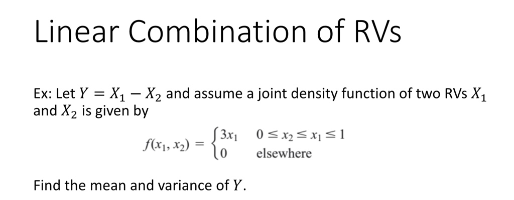 Linear Combination of RVs
Ex: Let Y = X1 - X2 and assume a joint density function of two RVs X1
and X2 is given by
f(x1, x2) = egincases 3x1     0 ≤ x2 ≤ x1 ≤ 1
 0    elsewhere
Find the mean and variance of Y.