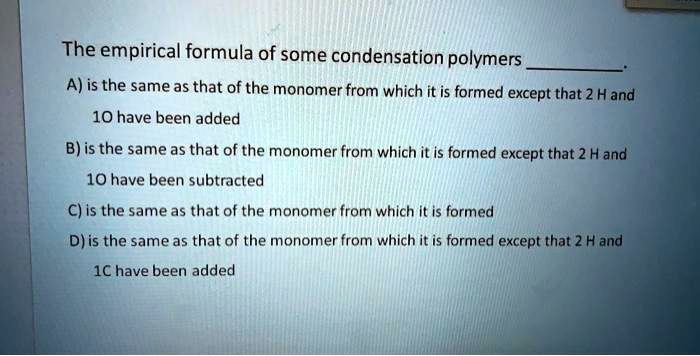 The empirical formula of some condensation polymers .
A) is the same as that of the monomer from which it is formed except that 2 H and 1O have been added
B) is the same as that of the monomer from which it is formed except that 2 H and 1O have been subtracted
C) is the same as that of the monomer from which it is formed
D) is the same as that of the monomer from which it is formed except that 2 H and 1C have been added