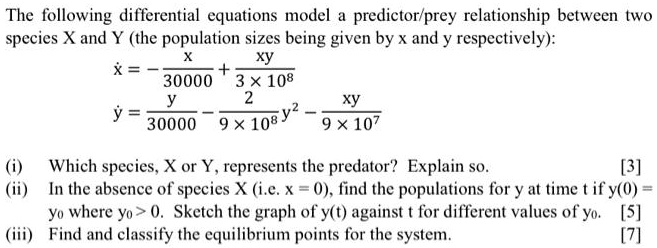 The following differential equations model a predictor/prey relationship between two species X and Y (the population sizes being given by x and y respectively):
x? = -x/30000 + xy/(3 × 10?)
y? = y/30000 - 2/(9 × 10?) y² - xy/(9 × 10?)

(i) Which species, X or Y, represents the predator? Explain so.
(ii) In the absence of species X (i.e. x = 0), find the populations for y at time t if y(0) = y? where y? > 0. Sketch the graph of y(t) against t for different values of y?.
(iii) Find and classify the equilibrium points for the system.
