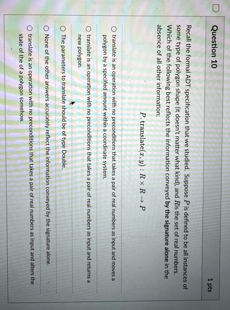 Question 10
1 pts
Recall the formal ADT specification that we studied. Suppose P is defined to be all instances of
some type of polygon shape (it doesn't matter what kind), and R is the set of real numbers.
Which of the following best reflects the information conveyed by the signature alone in the
absence of all other information:
P. translate(x, y) : R × R ? P
translate is an operation with no preconditions that takes a pair of real numbers as input and moves a
polygon by a specified amount within a coordinate system.
translate is an operation with no preconditions that takes a pair of real numbers as input and returns a
new polygon.
The parameters to translate should be of type Double.
None of the other answers accurately reflect the information conveyed by the signature alone.
translate is an operation with no preconditions that takes a pair of real numbers as input and alters the
state of the of a polygon somehow.