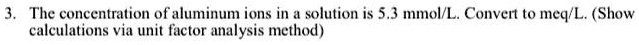 3. The concentration of aluminum ions in a solution is 5.3 mmol/L. Convert to meq/L. (Show calculations via unit factor analysis method)