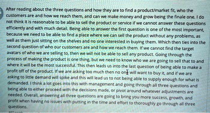 After reading about the three questions and how they are to find a product/market fit, who the customers are and how we reach them, and can we make money and grow being the finale one. I do not think it is reasonable to be able to sell the product or service if we cannot answer these questions efficiently and with much detail. Being able to answer the first question is one of the most important, because we need to be able to find a place where we can sell the product without any problems, as well as them just sitting on the shelves and no one interested in buying them. Which then ties into the second question of who our customers are and how we reach them. If we cannot find the target avatars of who we are selling to, then we will not be able to sell any product. Going through the process of making the product is one thing, but we need to know who we are going to sell that to and where it will be the most successful. This then leads us into the last question of being able to make a profit off of the product. If we are asking too much then no one will want to buy it, and if we are asking to little demand will spike and this will lead us to not being able to supply enough for what is demanded. I think a lot goes into this with management and going through all three questions and being able to either proceed with the decisions made, or pivot around whatever adjustments are needed. Overall, answering all three questions are going to bring you more success, growth, and profit when having no issues with putting in the time and effort to thoroughly go through all three questions.