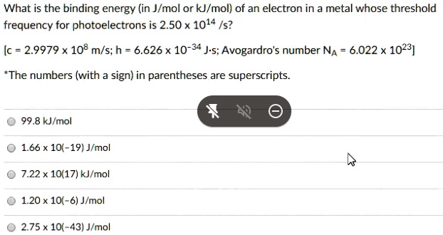 What is the binding energy (in J/mol or kJ/mol) of an electron in a metal whose threshold frequency for photoelectrons is 2.50 x 10^14 /s?

[c = 2.9979 x 10^8 m/s; h = 6.626 x 10^-34 J·s; Avogadro's number NA = 6.022 x 10^23]

*The numbers (with a sign) in parentheses are superscripts.

99.8 kJ/mol
1.66 x 10(-19) J/mol
7.22 x 10(17) kJ/mol
1.20 x 10(-6) J/mol
2.75 x 10(-43) J/mol