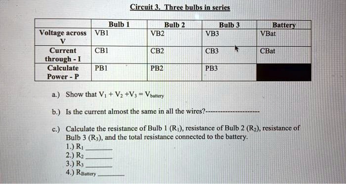 Circuit 3. Three bulbs in series

Bulb 1 Bulb 2 Bulb 3 Battery
Voltage across V VB1 VB2 VB3 VBat
Current through - I CB1 CB2 CB3 CBat
Calculate Power - P PB1 PB2 PB3

a.) Show that V1 + V2 + V3 = Vbattery

b.) Is the current almost the same in all the wires?——————–

c.) Calculate the resistance of Bulb 1 (R1), resistance of Bulb 2 (R2), resistance of Bulb 3 (R3), and the total resistance connected to the battery.
1.) R1 
2.) R2 
3.) R3 
4.) RBattery 