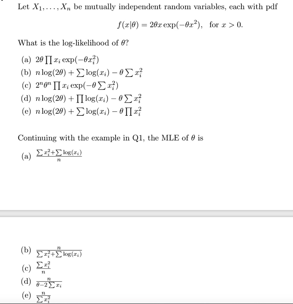 Let X1,...,Xn be mutually independent random variables, each with pdf
f(x|?) = 2?x exp(-?x^2), for x > 0.
What is the log-likelihood of ??
(a) 2? ? xi exp(-?xi^2)
(b) n log(2?) + ? log(xi) - ? ? xi^2
(c) 2^n ?^n ? xi exp(-? ? xi^2)
(d) n log(2?) + ? log(xi) - ? ? xi^2
(e) n log(2?) + ? log(xi) - ? ? xi^2
Continuing with the example in Q1, the MLE of ? is
(a) (? xi^2 + ? log(xi)) / n
(b) n / (? xi^2 + ? log(xi))
(c) ? xi^2 / n
(d) n / (? - 2 ? xi)
(e) n / ? xi^2