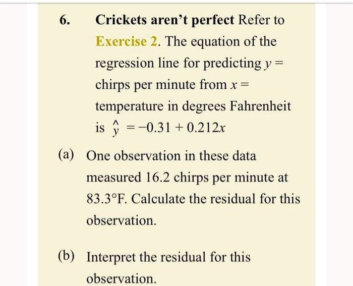 6. Crickets aren't perfect Refer to Exercise 2. The equation of the regression line for predicting y = chirps per minute from x = temperature in degrees Fahrenheit is ? = ?0.31 + 0.212x
(a) One observation in these data measured 16.2 chirps per minute at 83.3°F. Calculate the residual for this observation.
(b) Interpret the residual for this observation.