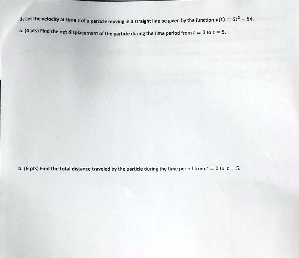 3. Let the velocity at time t of a particle moving in a straight line be given by the function v(t) = 6t^2 - 54.
a. (4 pts) Find the net displacement of the particle during the time period from t = 0 to t = 5.
b. (6 pts) Find the total distance traveled by the particle during the time period from t = 0 to t = 5.