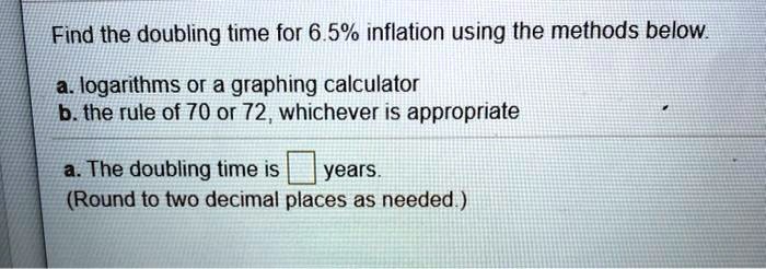 Find the doubling time for 6.5% inflation using the methods below.

a. logarithms or a graphing calculator
b. the rule of 70 or 72, whichever is appropriate

a. The doubling time is years.
(Round to two decimal places as needed.)