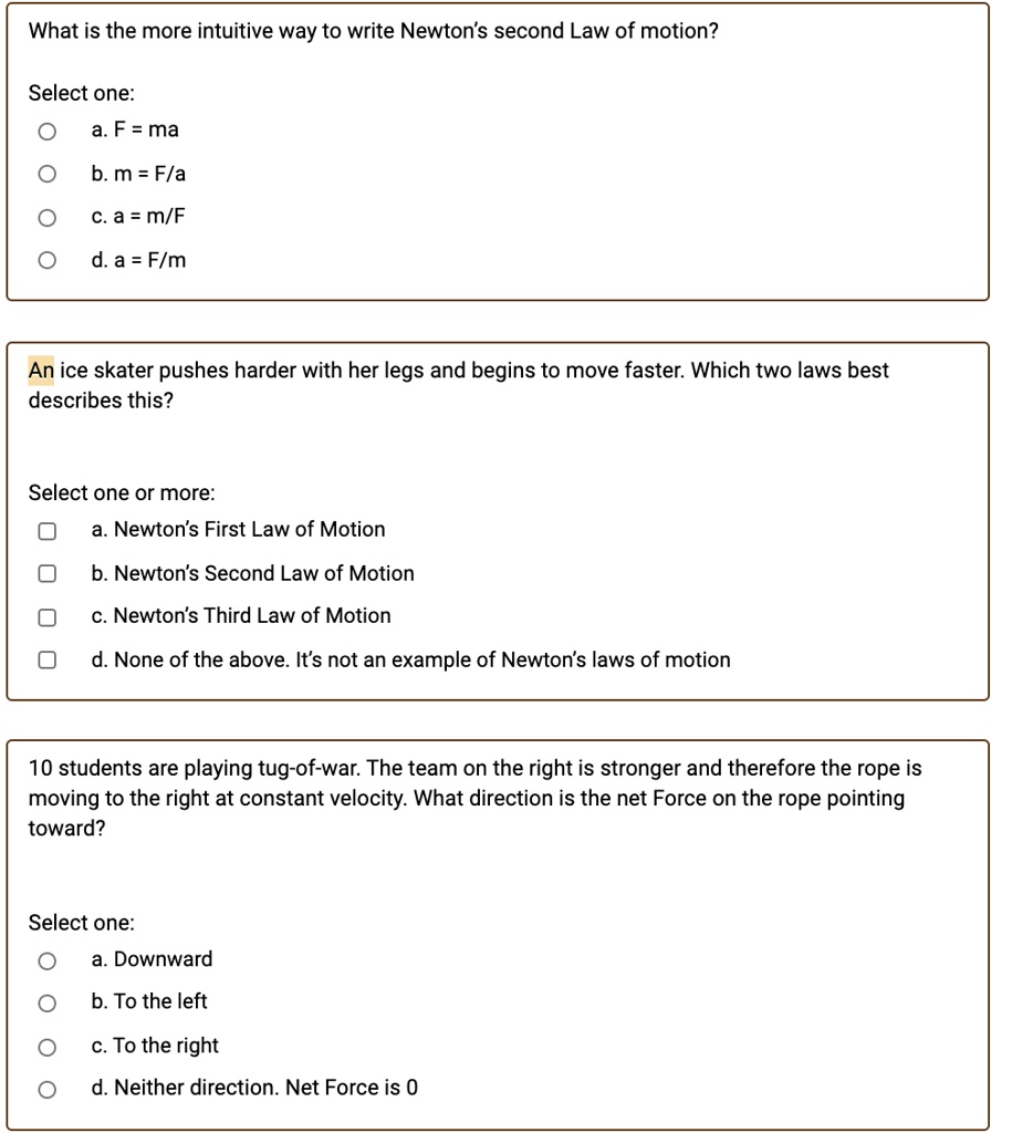 What is the more intuitive way to write Newton's second Law of motion?

Select one:
a. F = ma
b. m = F/a
c. a = m/F
d. a = F/m

An ice skater pushes harder with her legs and begins to move faster. Which two laws best describes this?

Select one or more:
a. Newton's First Law of Motion
b. Newton's Second Law of Motion
c. Newton's Third Law of Motion
d. None of the above. It's not an example of Newton's laws of motion

10 students are playing tug-of-war. The team on the right is stronger and therefore the rope is moving to the right at constant velocity. What direction is the net Force on the rope pointing toward?

Select one:
a. Downward
b. To the left
c. To the right
d. Neither direction. Net Force is 0