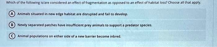 Which of the following is/are considered an effect of fragmentation as opposed to an effect of habitat loss? Choose all that apply.
A Animals situated in new edge habitat are disrupted and fail to develop.
B Newly separated patches have insufficient prey animals to support a predator species.
C Animal populations on either side of a new barrier become inbred.