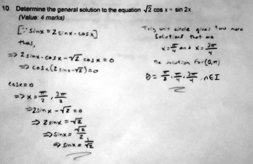 10. Determine the general solution to the equation ?2 cos x = sin 2x (Value: 4 marks)

Using sin 2x = 2 sin x cos x,
?2 cos x = 2 sin x cos x
? cos x (2 sin x - ?2) = 0

Case 1: cos x = 0
? x = ?/2 + n?, n ? Z

Case 2: 2 sin x - ?2 = 0
? sin x = ?2/2
? x = ?/4 + 2n? or x = 3?/4 + 2n?, n ? Z

Hence the general solutions are x = ?/2 + n?, x = ?/4 + 2n?, x = 3?/4 + 2n? (n ? Z).