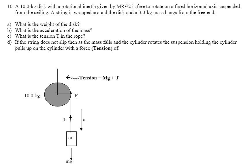 10 A 10.0-kg disk with a rotational inertia given by MR^2/2 is free to rotate on a fixed horizontal axis suspended from the ceiling. A string is wrapped around the disk and a 3.0-kg mass hangs from the free end.

a) What is the weight of the disk?
b) What is the acceleration of the mass?
c) What is the tension T in the rope?
d) If the string does not slip then as the mass falls and the cylinder rotates the suspension holding the cylinder pulls up on the cylinder with a force (Tension) of:

<—–Tension = Mg + T
10.0 kg R
T a
m
mg