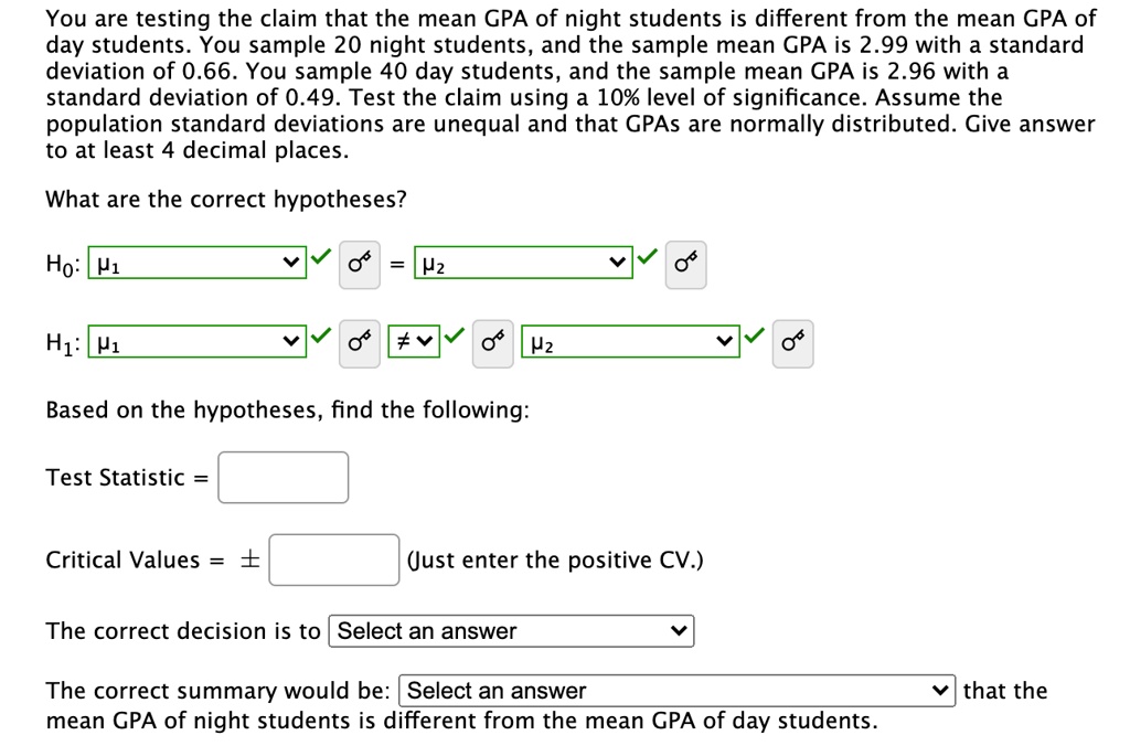 You are testing the claim that the mean GPA of night students is different from the mean GPA of day students. You sample 20 night students, and the sample mean GPA is 2.99 with a standard deviation of 0.66. You sample 40 day students, and the sample mean GPA is 2.96 with a standard deviation of 0.49. Test the claim using a 10% level of significance. Assume the population standard deviations are unequal and that GPAs are normally distributed. Give answer to at least 4 decimal places.
What are the correct hypotheses?
H0: ?1 = ?2
H1: ?1 ? ?2
Based on the hypotheses, find the following:
Test Statistic =
Critical Values = ± (Just enter the positive CV.)
The correct decision is to Select an answer
The correct summary would be: Select an answer that the mean GPA of night students is different from the mean GPA of day students.