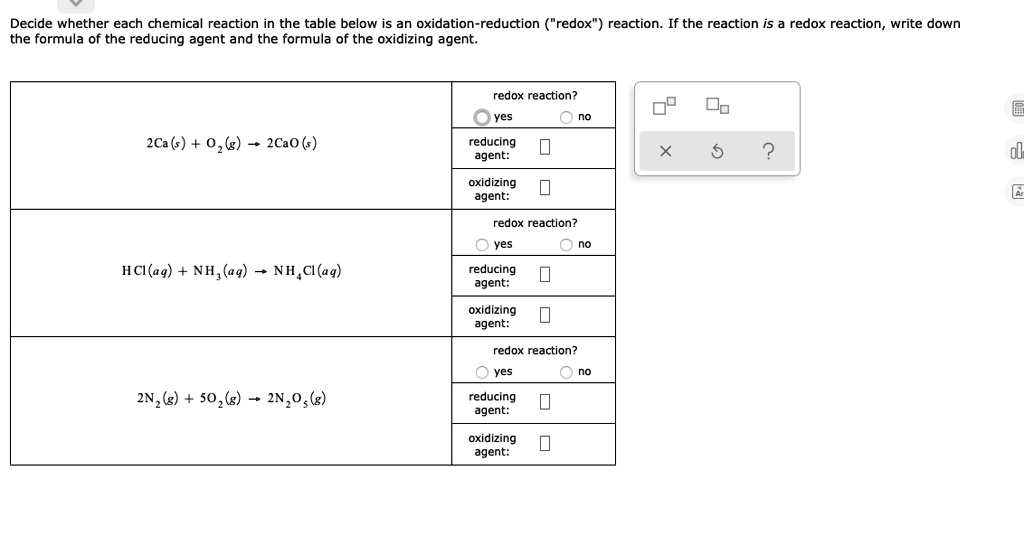 Decide whether each chemical reaction in the table below is an oxidation-reduction ("redox") reaction. If the reaction is a redox reaction, write down the formula of the reducing agent and the formula of the oxidizing agent.

2Ca(s) + O2(g) -> 2CaO(s)
redox reaction?
yes
no
reducing agent:
oxidizing agent:

HCl(aq) + NH3(aq) -> NH4Cl(aq)
redox reaction?
yes
no
reducing agent:
oxidizing agent:

2N2(g) + 5O2(g) -> 2N2O5(g)
redox reaction?
yes
no
reducing agent:
oxidizing agent: