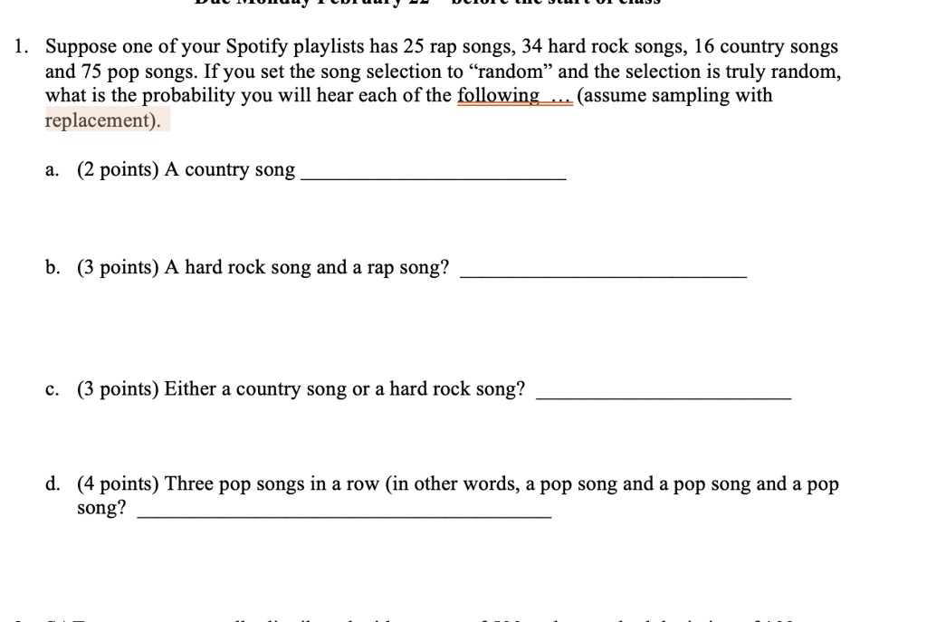 1. Suppose one of your Spotify playlists has 25 rap songs, 34 hard rock songs, 16 country songs and 75 pop songs. If you set the song selection to “random” and the selection is truly random, what is the probability you will hear each of the following … (assume sampling with replacement).

a. (2 points) A country song

b. (3 points) A hard rock song and a rap song?

c. (3 points) Either a country song or a hard rock song?

d. (4 points) Three pop songs in a row (in other words, a pop song and a pop song and a pop song)?