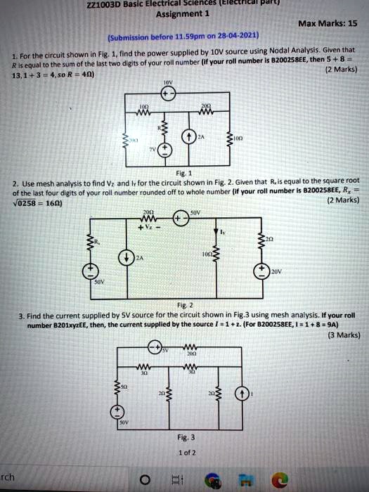 ZZ1003D Basic Electrical Sciences (Electrical part)
Assignment 1
Max Marks: 15
(Submission before 11.59pm on 28-04-2021)
1. For the circuit shown in Fig. 1, find the power supplied by 10V source using Nodal Analysis. Given that R is equal to the sum of the last two digits of your roll number (if your roll number is B200258EE, then 5 + 8 = 13, 1 + 3 = 4, so R = 4?)
(2 Marks)
Fig. 1
2. Use mesh analysis to find Vz and Iy for the circuit shown in Fig. 2. Given that Rx is equal to the square root of the last four digits of your roll number rounded off to whole number (if your roll number is B200258EE, Rx = ?0258 = 16?)
(2 Marks)
Fig. 2
3. Find the current supplied by 5V source for the circuit shown in Fig.3 using mesh analysis. If your roll number B201xyzEE, then, the current supplied by the source I = 1 + z. (For B200258EE, I = 1 + 8 = 9A)
(3 Marks)
Fig. 3