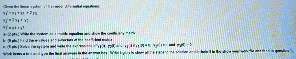 Given the linear system of first-order differential equations:
y1' = y1 + y2 + 2y3
y2' = 2y1 + y2
y3' = y1 + y3
a- (2 pts.) Write the system as a matrix equation and show the coefficient matrix
b- (6 pts.) Find the e-values and e-vectors of the coefficient matrix
c- (6 pts.) Solve the system and write the expressions of y1(t), y2(t) and y3(t) if y1(0) = 0, y2(0) = 1 and y3(0) = 0
Work items a to c and type the final answers in the answer box. Write legibly to show all the steps to the solution and include it in the show your work file attached to question 1.