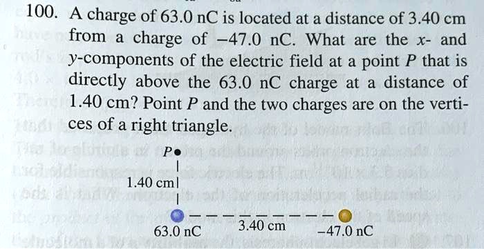100. A charge of 63.0 nC is located at a distance of 3.40 cm from a charge of -47.0 nC. What are the x- and y-components of the electric field at a point P that is directly above the 63.0 nC charge at a distance of 1.40 cm? Point P and the two charges are on the vertices of a right triangle.

P
1.40 cm
63.0 nC 3.40 cm -47.0 nC