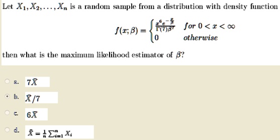 Let X1, X2, …, Xn is a random sample from a distribution with density function
f(x; β) = (x^6 e^-(x)/(β))/(Γ(7)β^7)   for  0 < x < ∞
 0    otherwise
then what is the maximum likelihood estimator of β?
a. 7X
b. X/7
c. 6X
d. X̅ = (1)/(n)∑i=1^n Xi