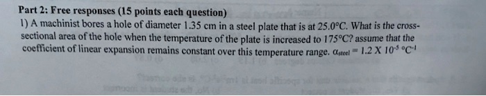 1) A machinist bores a hole of diameter 1.35 cm in a steel plate that is at 25.0°C. What is the cross-sectional area of the hole when the temperature of the plate is increased to 175°C? assume that the coefficient of linear expansion remains constant over this temperature range. ?steel = 1.2 X 10^-5 °C^-1