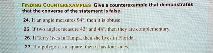 FINDING COUNTEREXAMPLES Give a counterexample that demonstrates that the converse of the statement is false.
24. If an angle measures 94^∘, then it is obtuse.
25. If two angles measure 42^∘ and 48^∘, then they are complementary.
26. If Terry lives in Tampa, then she lives in Florida.
27. If a polygon is a square, then it has four sides.