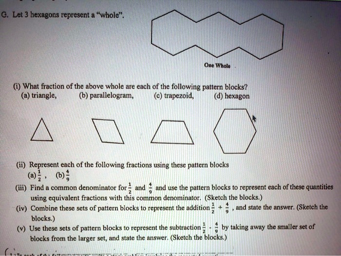 G. Let 3 hexagons represent a "whole".
One Whole
(i) What fraction of the above whole are each of the following pattern blocks?
(a) triangle, (b) parallelogram, (c) trapezoid, (d) hexagon
(ii) Represent each of the following fractions using these pattern blocks
(a) 1/2 , (b) 4/9
(iii) Find a common denominator for 1/2 and 4/9 and use the pattern blocks to represent each of these quantities using equivalent fractions with this common denominator. (Sketch the blocks.)
(iv) Combine these sets of pattern blocks to represent the addition 1/2 + 4/9 , and state the answer. (Sketch the blocks.)
(v) Use these sets of pattern blocks to represent the subtraction 1/2 - 4/9 by taking away the smaller set of blocks from the larger set, and state the answer. (Sketch the blocks.)
