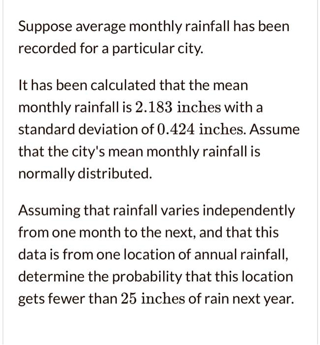 Suppose average monthly rainfall has been recorded for a particular city.
It has been calculated that the mean monthly rainfall is 2.183 inches with a standard deviation of 0.424 inches. Assume that the city's mean monthly rainfall is normally distributed.
Assuming that rainfall varies independently from one month to the next, and that this data is from one location of annual rainfall, determine the probability that this location gets fewer than 25 inches of rain next year.