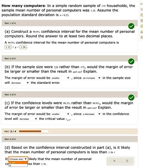 How many computers? In a simple random sample of 175 households, the sample mean number of personal computers was 1.18. Assume the population standard deviation is ?=0.23.

(a) Construct a 99.9% confidence interval for the mean number of personal computers. Round the answer to at least two decimal places.
A 99.9% confidence interval for the mean number of personal computers is 1.12 < ? < 1.24.

(b) If the sample size were 220 rather than 175, would the margin of error be larger or smaller than the result in part (a)? Explain.
The margin of error would be smaller, since an increase in the sample size will decrease the standard error.

(c) If the confidence levels were 99.5% rather than 99.9%, would the margin of error be larger or smaller than the result in part (a)? Explain.
The margin of error would be smaller, since a decrease in the confidence level will decrease the critical value z?/2.

(d) Based on the confidence interval constructed in part (a), is it likely that the mean number of personal computers is less than 1.36?
It is likely that the mean number of personal computers is less than 1.36.
