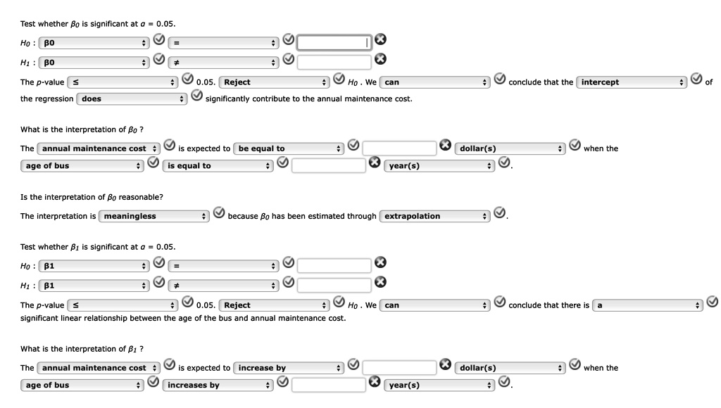 Test whether β0 is significant at α = 0.05.
H0: β0
H1: β0
The p-value ≤ 0.05. Reject H0. We can conclude that the intercept of the regression does significantly contribute to the annual maintenance cost.
What is the interpretation of β0?
The annual maintenance cost is expected to be equal to dollar(s) when the age of bus is equal to year(s).
Is the interpretation of β0 reasonable?
The interpretation is meaningless because β0 has been estimated through extrapolation.
Test whether β1 is significant at α = 0.05.
H0: β1
H1: β1
The p-value ≤ 0.05. Reject H0. We can conclude that there is a significant linear relationship between the age of the bus and annual maintenance cost.
What is the interpretation of β1?
The annual maintenance cost is expected to increase by dollar(s) when the age of bus increases by year(s).