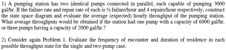 1) A pumping station has two identical pumps connected in parallel, each capable of pumping 3000 gal/hr. If the failure rate and repair rate of each is ½ failure/hour and 4 repairs/hour respectively, construct the state space diagram and evaluate the average (expected) hourly throughput of the pumping station. What average throughputs would be obtained if the station had one pump with a capacity of 6000 gal/hr. or three pumps having a capacity of 2000 gal/hr.?
2) Consider again Problem 1. Evaluate the frequency of encounter and duration of residence in each possible throughput state for the single and two-pump case.
