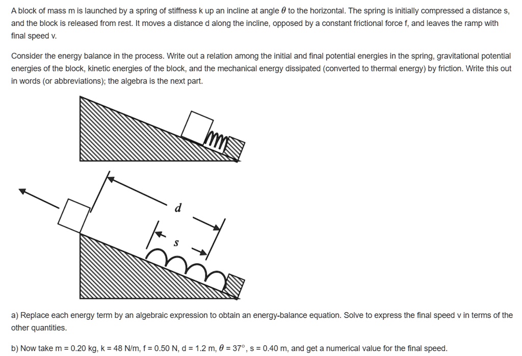 A block of mass m is launched by a spring of stiffness k up an incline at angle ? to the horizontal. The spring is initially compressed a distance s, and the block is released from rest. It moves a distance d along the incline, opposed by a constant frictional force f, and leaves the ramp with final speed v.

Consider the energy balance in the process. Write out a relation among the initial and final potential energies in the spring, gravitational potential energies of the block, kinetic energies of the block, and the mechanical energy dissipated (converted to thermal energy) by friction. Write this out in words (or abbreviations); the algebra is the next part.

a) Replace each energy term by an algebraic expression to obtain an energy-balance equation. Solve to express the final speed v in terms of the other quantities.

b) Now take m = 0.20 kg, k = 48 N/m, f = 0.50 N, d = 1.2 m, ? = 37°, s = 0.40 m, and get a numerical value for the final speed.