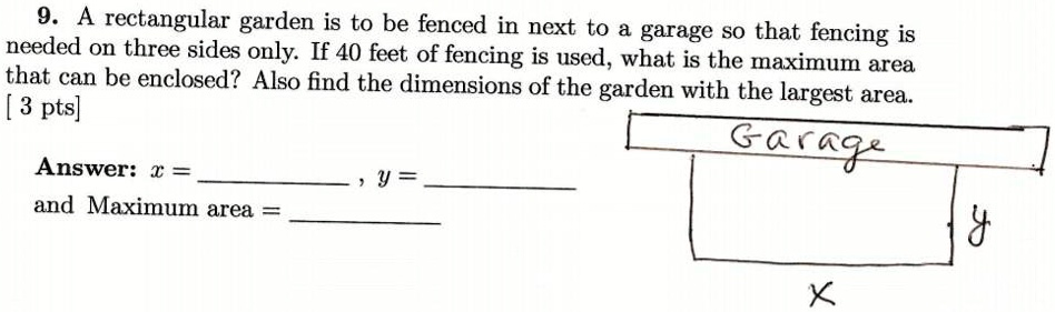 9. A rectangular garden is to be fenced in next to a garage so that fencing is needed on three sides only. If 40 feet of fencing is used, what is the maximum area that can be enclosed? Also find the dimensions of the garden with the largest area.
Answer: x = , y = 
and Maximum area = 