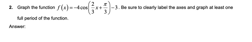 Graph the function f(x) = -4cos(2/3x + pi/3) - 3. Be sure to clearly label the axes and graph at least one full period of the function.