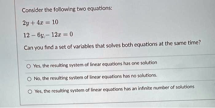 Consider the following two equations:
2y + 4x = 10
12 - 6y - 12x = 0
Can you find a set of variables that solves both equations at the same time?
Yes, the resulting system of linear equations has one solution
No, the resulting system of linear equations has no solutions.
Yes, the resulting system of linear equations has an infinite number of solutions