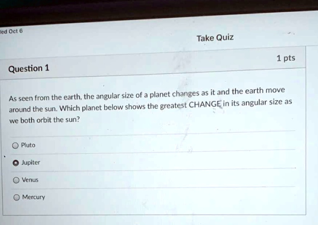 Wed Oct 6
Take Quiz
1 pts
Question 1
As seen from the earth, the angular size of a planet changes as it and the earth move
around the sun. Which planet below shows the greatest CHANGE in its angular size as
we both orbit the sun?
Pluto
Jupiter
Venus
Mercury