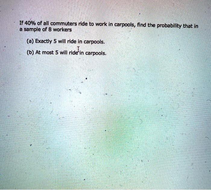 If 40% of all commuters ride to work in carpools, find the probability that in
a sample of 8 workers
(a) Exactly 5 will ride in carpools.
(b) At most 5 will ride in carpools.