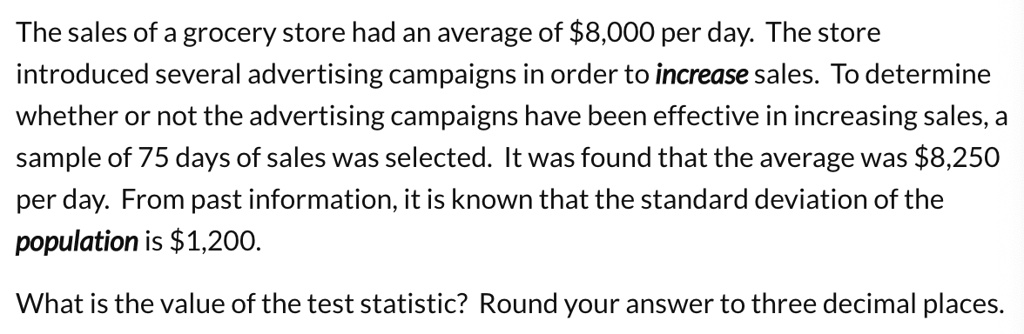 The sales of a grocery store had an average of 8,000 per day. The store introduced several advertising campaigns in order to increase sales. To determine whether or not the advertising campaigns have been effective in increasing sales, a sample of 75 days of sales was selected. It was found that the average was8,250 per day. From past information, it is known that the standard deviation of the population is 1,200.
What is the value of the test statistic? Round your answer to three decimal places.