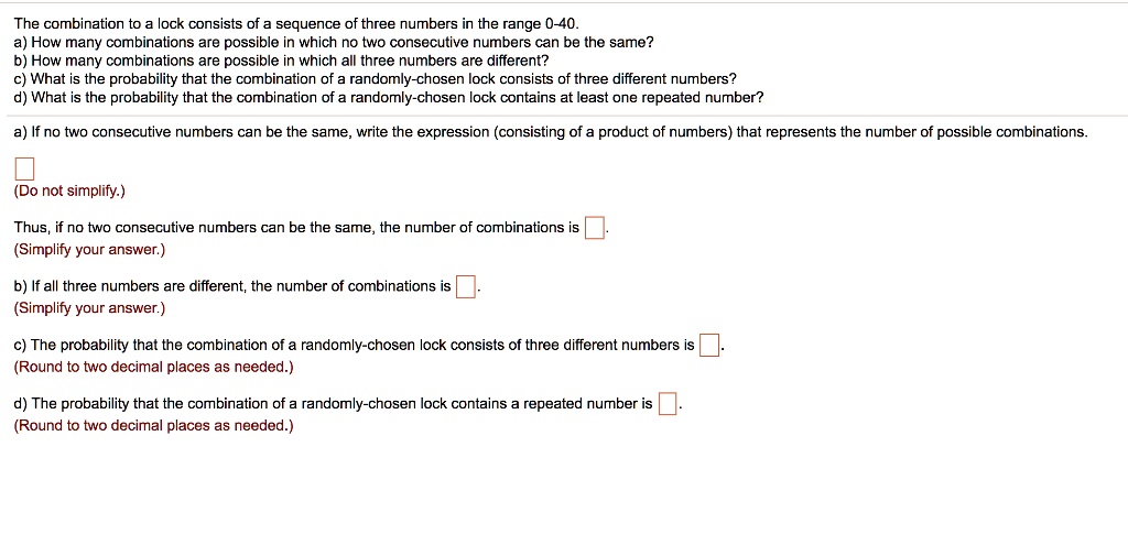 The combination to a lock consists of a sequence of three numbers in the range 0-40.
a) How many combinations are possible in which no two consecutive numbers can be the same?
b) How many combinations are possible in which all three numbers are different?
c) What is the probability that the combination of a randomly-chosen lock consists of three different numbers?
d) What is the probability that the combination of a randomly-chosen lock contains at least one repeated number?
a) If no two consecutive numbers can be the same, write the expression (consisting of a product of numbers) that represents the number of possible combinations.
(Do not simplify.)
Thus, if no two consecutive numbers can be the same, the number of combinations is 
(Simplify your answer.)
b) If all three numbers are different, the number of combinations is 
(Simplify your answer.)
c) The probability that the combination of a randomly-chosen lock consists of three different numbers is 
(Round to two decimal places as needed.)
d) The probability that the combination of a randomly-chosen lock contains a repeated number is 
(Round to two decimal places as needed.)