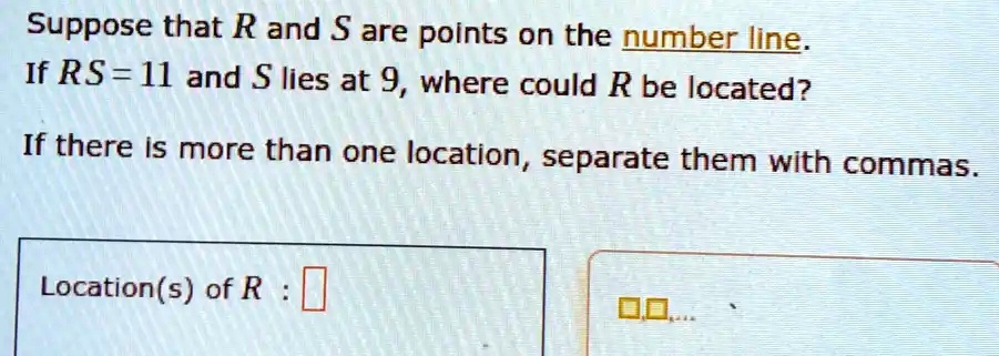 Suppose that R and S are points on the number line.
If RS = 11 and S lies at 9, where could R be located?
If there is more than one location, separate them with commas.
Location(s) of R :