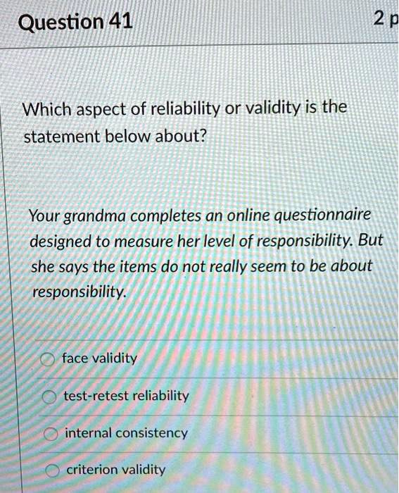 Which aspect of reliability or validity is the
statement below about?

Your grandma completes an online questionnaire
designed to measure her level of responsibility. But
she says the items do not really seem to be about
responsibility.

face validity
test-retest reliability
internal consistency
criterion validity