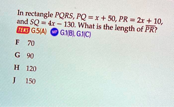 In rectangle PQRS, PQ = x + 50, PR = 2x + 10, and SQ = 4x - 130. What is the length of PR?
F 70
G 90
H 120
J 150