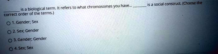  is a biological term. It refers to what chromosomes you have...  is a social construct. (Choose the correct order of the terms.)
1. Gender; Sex
2. Sex; Gender
3. Gender; Gender
4. Sex; Sex