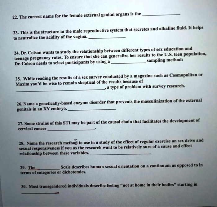 22. The correct name for the female external genital organs is the 

23. This is the structure in the male reproductive system that secretes and alkaline fluid. It helps
to neutralize the acidity of the vagina. 

24. Dr. Colson wants to study the relationship between different types of sex education and
teenage pregnancy rates. To ensure that she can generalize her results to the U.S. teen population,
Dr. Colson needs to select participants by using a  sampling method:

25. While reading the results of a sex survey conducted by a magazine such as Cosmopolitan or
Maxim you'd be wise to remain skeptical of the results because of
, a type of problem with survey research.

26. Name a genetically-based enzyme disorder that prevents the masculinization of the external
genitals in an XY embryo. 

27. Some strains of this STI may be part of the causal chain that facilitates the development of
cervical cancer .

28. Name the research method to use in a study of the effect of regular exercise on sex drive and
sexual responsiveness if you as the research want to be relatively sure of a cause and effect
relationship between these variables. 

29. The  Scale describes human sexual orientation on a continuum as opposed to in
terms of categories or dichotomies.

30. Most transgendered individuals describe feeling "not at home in their bodies" starting in
