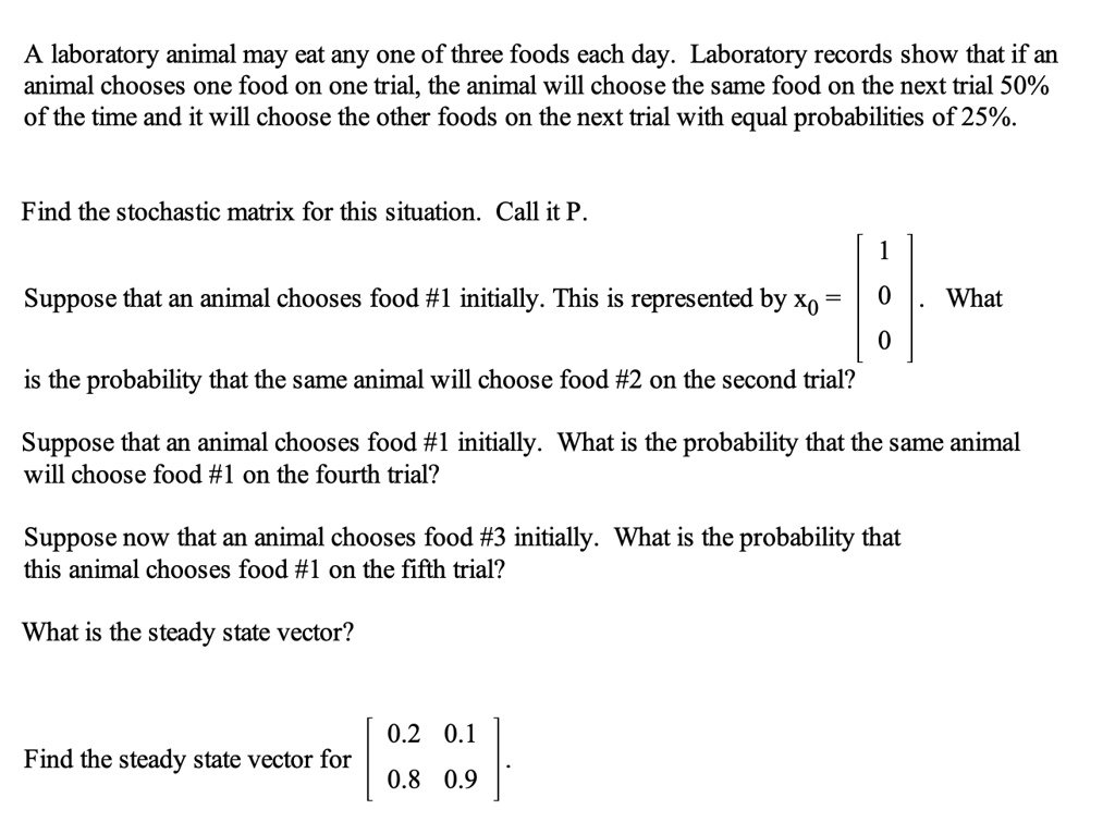 SOLVED: laboratory animal may eat any one of three foods each day:  Laboratory records show that if an animal chooses one food on one trial,  the animal will choose the same food