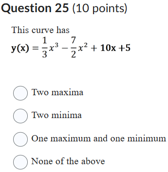 Question 25 (10 points)
This curve has
[
mathrmy(mathrmx)=frac13 x^3-frac72 x^2+10 mathrmx+5
]
Two maxima
Two minima
One maximum and one minimum
None of the above