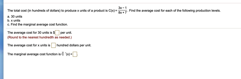 The total cost (in hundreds of dollars) to produce x units of a product is C(x) = (3x-1)/(8x+7). Find the average cost for each of the following production levels.
a. 30 units
b. x units
c. Find the marginal average cost function.
The average cost for 30 units is per unit.
(Round to the nearest hundredth as needed.)
The average cost for x units is hundred dollars per unit.
The marginal average cost function is C '(x) =