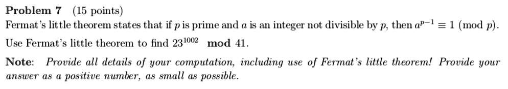 Problem 7 (15 points)
Fermat's little theorem states that if p is prime and a is an integer not divisible by p, then a^p-1 equiv 1 pmodp.
Use Fermat's little theorem to find 23^1002 pmod41.
Note: Provide all details of your computation, including use of Fermat's little theorem! Provide your
answer as a positive number, as small as possible.
