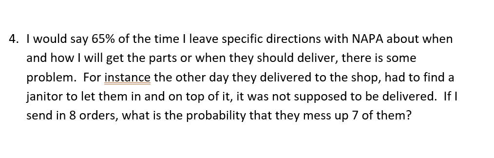 4. I would say 65% of the time I leave specific directions with NAPA about when
and how I will get the parts or when they should deliver, there is some
problem. For instance the other day they delivered to the shop, had to find a
janitor to let them in and on top of it, it was not supposed to be delivered. If I
send in 8 orders, what is the probability that they mess up 7 of them?