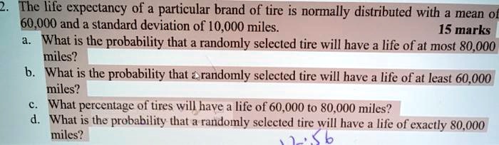 2. The life expectancy of a particular brand of tire is normally distributed with a mean of 60,000 and a standard deviation of 10,000 miles.
a. What is the probability that a randomly selected tire will have a life of at most 80,000 miles?
b. What is the probability that a randomly selected tire will have a life of at least 60,000 miles?
c. What percentage of tires will have a life of 60,000 to 80,000 miles?
d. What is the probability that a randomly selected tire will have a life of exactly 80,000 miles?